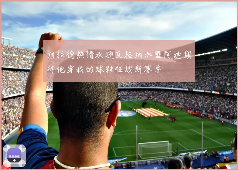 利拉德热情欢迎瓦格纳加盟阿迪期待他穿我的球鞋征战新赛季