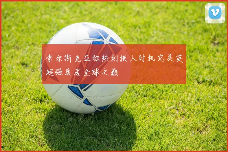 索尔斯克亚称热刺换人时机完美英超强度居全球之巅