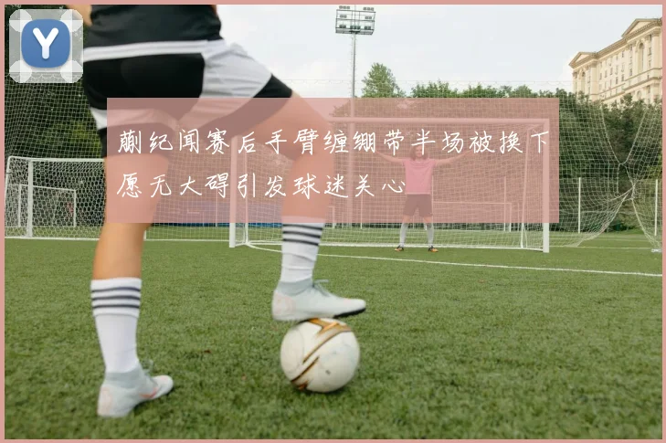 蒯纪闻赛后手臂缠绷带半场被换下愿无大碍引发球迷关心