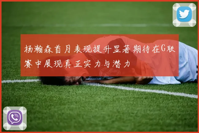 杨瀚森首月表现提升显著期待在G联赛中展现真正实力与潜力