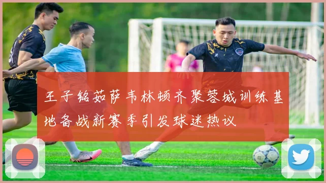 王子铭茹萨韦林顿齐聚蓉城训练基地备战新赛季引发球迷热议