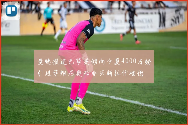 曼晚报道巴萨更倾向今夏4000万镑引进萨维尼奥而非买断拉什福德