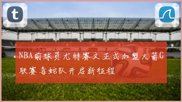NBA前球员尤特赛文正式加盟火箭G联赛毒蛇队开启新征程
